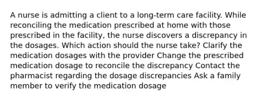 A nurse is admitting a client to a long-term care facility. While reconciling the medication prescribed at home with those prescribed in the facility, the nurse discovers a discrepancy in the dosages. Which action should the nurse take? Clarify the medication dosages with the provider Change the prescribed medication dosage to reconcile the discrepancy Contact the pharmacist regarding the dosage discrepancies Ask a family member to verify the medication dosage