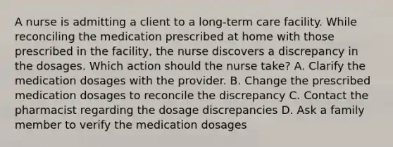 A nurse is admitting a client to a long-term care facility. While reconciling the medication prescribed at home with those prescribed in the facility, the nurse discovers a discrepancy in the dosages. Which action should the nurse take? A. Clarify the medication dosages with the provider. B. Change the prescribed medication dosages to reconcile the discrepancy C. Contact the pharmacist regarding the dosage discrepancies D. Ask a family member to verify the medication dosages