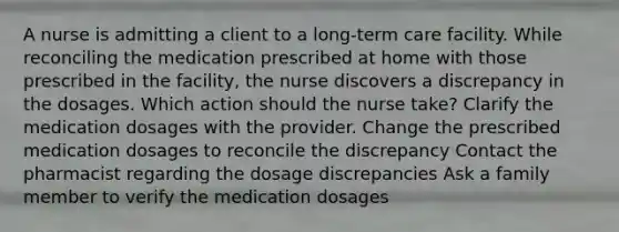 A nurse is admitting a client to a long-term care facility. While reconciling the medication prescribed at home with those prescribed in the facility, the nurse discovers a discrepancy in the dosages. Which action should the nurse take? Clarify the medication dosages with the provider. Change the prescribed medication dosages to reconcile the discrepancy Contact the pharmacist regarding the dosage discrepancies Ask a family member to verify the medication dosages