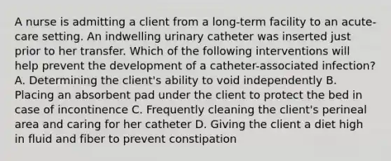 A nurse is admitting a client from a long-term facility to an acute-care setting. An indwelling urinary catheter was inserted just prior to her transfer. Which of the following interventions will help prevent the development of a catheter-associated infection? A. Determining the client's ability to void independently B. Placing an absorbent pad under the client to protect the bed in case of incontinence C. Frequently cleaning the client's perineal area and caring for her catheter D. Giving the client a diet high in fluid and fiber to prevent constipation