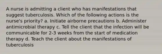 A nurse is admitting a client who has manifestations that suggest tuberculosis. Which of the following actions is the nurse's priority? a. Initiate airborne precautions b. Administer antimicrobial therapy c. Tell the client that the infection will be communicable for 2-3 weeks from the start of medication therapy d. Teach the client about the manifestations of tuberculosis