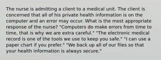 The nurse is admitting a client to a medical unit. The client is concerned that all of his private health information is on the computer and an error may occur. What is the most appropriate response of the nurse? "Computers do make errors from time to time, that is why we are extra careful." "The electronic medical record is one of the tools we use to keep you safe." "I can use a paper chart if you prefer." "We back up all of our files so that your health information is always secure."