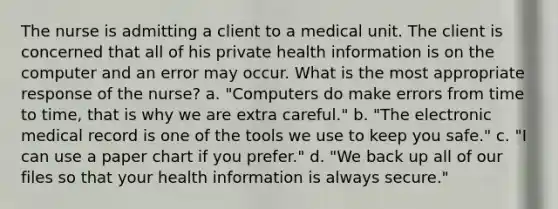 The nurse is admitting a client to a medical unit. The client is concerned that all of his private health information is on the computer and an error may occur. What is the most appropriate response of the nurse? a. "Computers do make errors from time to time, that is why we are extra careful." b. "The electronic medical record is one of the tools we use to keep you safe." c. "I can use a paper chart if you prefer." d. "We back up all of our files so that your health information is always secure."