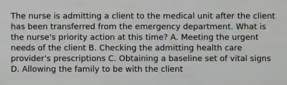 The nurse is admitting a client to the medical unit after the client has been transferred from the emergency department. What is the nurse's priority action at this time? A. Meeting the urgent needs of the client B. Checking the admitting health care provider's prescriptions C. Obtaining a baseline set of vital signs D. Allowing the family to be with the client