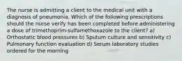 The nurse is admitting a client to the medical unit with a diagnosis of pneumonia. Which of the following prescriptions should the nurse verify has been completed before administering a dose of trimethoprim-sulfamethoxazole to the client? a) Orthostatic blood pressures b) Sputum culture and sensitivity c) Pulmonary function evaluation d) Serum laboratory studies ordered for the morning