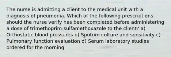 The nurse is admitting a client to the medical unit with a diagnosis of pneumonia. Which of the following prescriptions should the nurse verify has been completed before administering a dose of trimethoprim-sulfamethoxazole to the client? a) Orthostatic blood pressures b) Sputum culture and sensitivity c) Pulmonary function evaluation d) Serum laboratory studies ordered for the morning