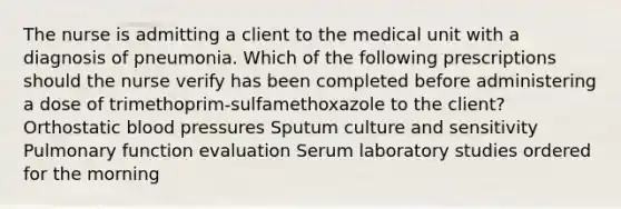 The nurse is admitting a client to the medical unit with a diagnosis of pneumonia. Which of the following prescriptions should the nurse verify has been completed before administering a dose of trimethoprim-sulfamethoxazole to the client? Orthostatic blood pressures Sputum culture and sensitivity Pulmonary function evaluation Serum laboratory studies ordered for the morning