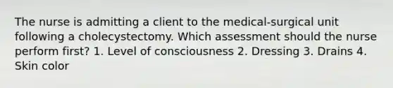 The nurse is admitting a client to the medical-surgical unit following a cholecystectomy. Which assessment should the nurse perform first? 1. Level of consciousness 2. Dressing 3. Drains 4. Skin color