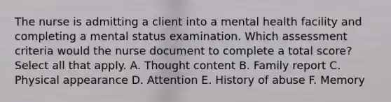 The nurse is admitting a client into a mental health facility and completing a mental status examination. Which assessment criteria would the nurse document to complete a total score? Select all that apply. A. Thought content B. Family report C. Physical appearance D. Attention E. History of abuse F. Memory