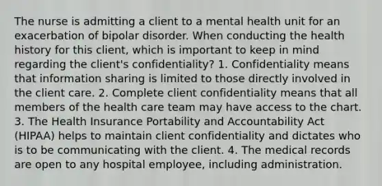 The nurse is admitting a client to a mental health unit for an exacerbation of bipolar disorder. When conducting the health history for this client, which is important to keep in mind regarding the client's confidentiality? 1. Confidentiality means that information sharing is limited to those directly involved in the client care. 2. Complete client confidentiality means that all members of the health care team may have access to the chart. 3. The Health Insurance Portability and Accountability Act (HIPAA) helps to maintain client confidentiality and dictates who is to be communicating with the client. 4. The medical records are open to any hospital employee, including administration.