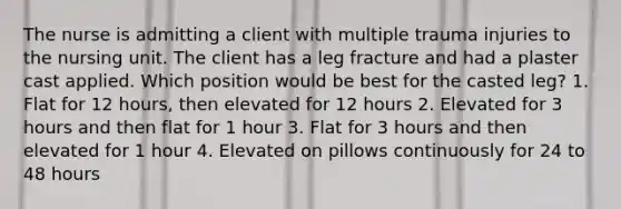 The nurse is admitting a client with multiple trauma injuries to the nursing unit. The client has a leg fracture and had a plaster cast applied. Which position would be best for the casted leg? 1. Flat for 12 hours, then elevated for 12 hours 2. Elevated for 3 hours and then flat for 1 hour 3. Flat for 3 hours and then elevated for 1 hour 4. Elevated on pillows continuously for 24 to 48 hours