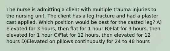 The nurse is admitting a client with multiple trauma injuries to the nursing unit. The client has a leg fracture and had a plaster cast applied. Which position would be best for the casted leg? A) Elevated for 3 hours, then flat for 1 hour B)Flat for 3 hours, then elevated for 1 hour C)Flat for 12 hours, then elevated for 12 hours D)Elevated on pillows continuously for 24 to 48 hours