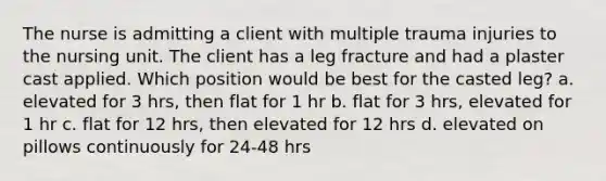 The nurse is admitting a client with multiple trauma injuries to the nursing unit. The client has a leg fracture and had a plaster cast applied. Which position would be best for the casted leg? a. elevated for 3 hrs, then flat for 1 hr b. flat for 3 hrs, elevated for 1 hr c. flat for 12 hrs, then elevated for 12 hrs d. elevated on pillows continuously for 24-48 hrs