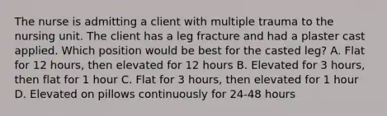 The nurse is admitting a client with multiple trauma to the nursing unit. The client has a leg fracture and had a plaster cast applied. Which position would be best for the casted leg? A. Flat for 12 hours, then elevated for 12 hours B. Elevated for 3 hours, then flat for 1 hour C. Flat for 3 hours, then elevated for 1 hour D. Elevated on pillows continuously for 24-48 hours