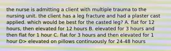 the nurse is admitting a client with multiple trauma to the nursing unit. the client has a leg fracture and had a plaster cast applied. which would be best for the casted leg? A. flat for 12 hours, then elevated for 12 hours B. elevated for 3 hours and then flat for 1 hour C. flat for 3 hours and then elevated for 1 hour D> elevated on pillows continuously for 24-48 hours