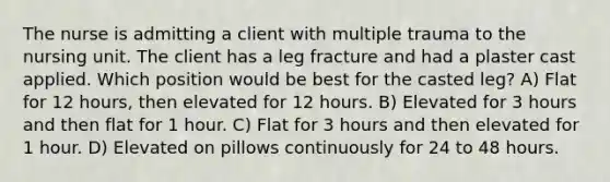 The nurse is admitting a client with multiple trauma to the nursing unit. The client has a leg fracture and had a plaster cast applied. Which position would be best for the casted leg? A) Flat for 12 hours, then elevated for 12 hours. B) Elevated for 3 hours and then flat for 1 hour. C) Flat for 3 hours and then elevated for 1 hour. D) Elevated on pillows continuously for 24 to 48 hours.