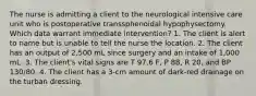 The nurse is admitting a client to the neurological intensive care unit who is postoperative transsphenoidal hypophysectomy. Which data warrant immediate intervention? 1. The client is alert to name but is unable to tell the nurse the location. 2. The client has an output of 2,500 mL since surgery and an intake of 1,000 mL. 3. The client's vital signs are T 97.6 F, P 88, R 20, and BP 130/80. 4. The client has a 3-cm amount of dark-red drainage on the turban dressing.