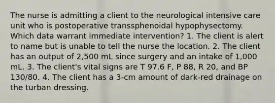 The nurse is admitting a client to the neurological intensive care unit who is postoperative transsphenoidal hypophysectomy. Which data warrant immediate intervention? 1. The client is alert to name but is unable to tell the nurse the location. 2. The client has an output of 2,500 mL since surgery and an intake of 1,000 mL. 3. The client's vital signs are T 97.6 F, P 88, R 20, and BP 130/80. 4. The client has a 3-cm amount of dark-red drainage on the turban dressing.