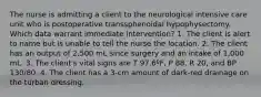 The nurse is admitting a client to the neurological intensive care unit who is postoperative transsphenoidal hypophysectomy. Which data warrant immediate intervention? 1. The client is alert to name but is unable to tell the nurse the location. 2. The client has an output of 2,500 mL since surgery and an intake of 1,000 mL. 3. The client's vital signs are T 97.6ºF, P 88, R 20, and BP 130/80. 4. The client has a 3-cm amount of dark-red drainage on the turban dressing.