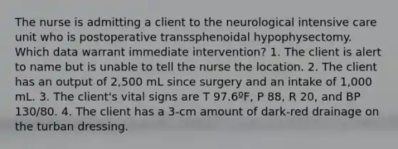 The nurse is admitting a client to the neurological intensive care unit who is postoperative transsphenoidal hypophysectomy. Which data warrant immediate intervention? 1. The client is alert to name but is unable to tell the nurse the location. 2. The client has an output of 2,500 mL since surgery and an intake of 1,000 mL. 3. The client's vital signs are T 97.6ºF, P 88, R 20, and BP 130/80. 4. The client has a 3-cm amount of dark-red drainage on the turban dressing.