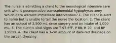 The nurse is admitting a client to the neurological intensive care unit who is postoperative transsphenoidal hypophysectomy. Which data warrant immediate intervention? 1. The client is alert to name but is unable to tell the nurse the location. 2. The client has an output of 2,500 mL since surgery and an intake of 1,000 mL. 3. The client's vital signs are T 97.6ºF, P 88, R 20, and BP 130/80. 4. The client has a 3-cm amount of dark-red drainage on the turban dressing