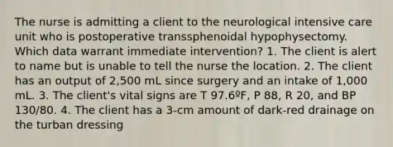 The nurse is admitting a client to the neurological intensive care unit who is postoperative transsphenoidal hypophysectomy. Which data warrant immediate intervention? 1. The client is alert to name but is unable to tell the nurse the location. 2. The client has an output of 2,500 mL since surgery and an intake of 1,000 mL. 3. The client's vital signs are T 97.6ºF, P 88, R 20, and BP 130/80. 4. The client has a 3-cm amount of dark-red drainage on the turban dressing