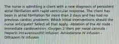 The nurse is admitting a client with a new diagnosis of persistent atrial fibrillation with rapid ventricular response. The client has been in atrial fibrillation for more than 2 days and has had no previous cardiac problems. Which initial interventions should the nurse anticipate? Select all that apply. -Ablation of the AV node -Immediate cardioversion -Oxygen 2 liters per nasal cannula -Heparin intravenous(IV) infusion -Amiodarone IV infusion -Diltiazem IV infusion