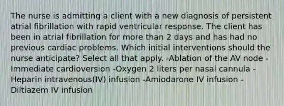 The nurse is admitting a client with a new diagnosis of persistent atrial fibrillation with rapid ventricular response. The client has been in atrial fibrillation for more than 2 days and has had no previous cardiac problems. Which initial interventions should the nurse anticipate? Select all that apply. -Ablation of the AV node -Immediate cardioversion -Oxygen 2 liters per nasal cannula -Heparin intravenous(IV) infusion -Amiodarone IV infusion -Diltiazem IV infusion