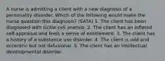 A nurse is admitting a client with a new diagnosis of a personality disorder. Which of the following would make the nurse question this diagnosis? (SATA) 1. The client has been diagnosed with sickle cell anemia. 2. The client has an inflated self-appraisal and feels a sense of entitlement. 3. The client has a history of a substance use disorder. 4. The client is odd and eccentric but not delusional. 5. The client has an intellectual developmental disorder.