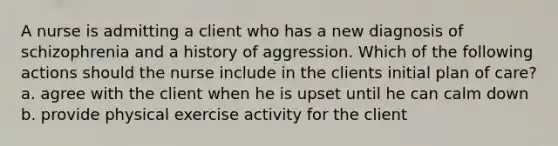 A nurse is admitting a client who has a new diagnosis of schizophrenia and a history of aggression. Which of the following actions should the nurse include in the clients initial plan of care? a. agree with the client when he is upset until he can calm down b. provide physical exercise activity for the client