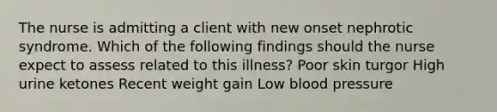 The nurse is admitting a client with new onset nephrotic syndrome. Which of the following findings should the nurse expect to assess related to this illness? Poor skin turgor High urine ketones Recent weight gain Low blood pressure