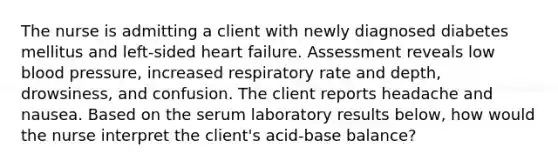 The nurse is admitting a client with newly diagnosed diabetes mellitus and left-sided heart failure. Assessment reveals low blood pressure, increased respiratory rate and depth, drowsiness, and confusion. The client reports headache and nausea. Based on the serum laboratory results below, how would the nurse interpret the client's acid-base balance?