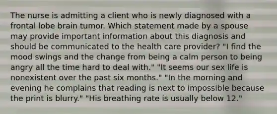 The nurse is admitting a client who is newly diagnosed with a frontal lobe brain tumor. Which statement made by a spouse may provide important information about this diagnosis and should be communicated to the health care provider? "I find the mood swings and the change from being a calm person to being angry all the time hard to deal with." "It seems our sex life is nonexistent over the past six months." "In the morning and evening he complains that reading is next to impossible because the print is blurry." "His breathing rate is usually below 12."