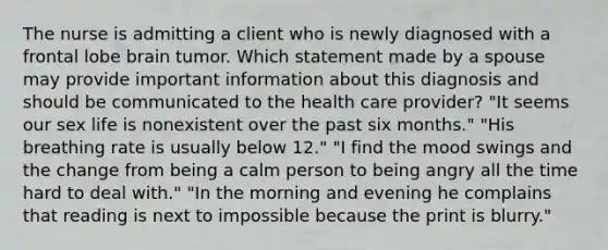 The nurse is admitting a client who is newly diagnosed with a frontal lobe brain tumor. Which statement made by a spouse may provide important information about this diagnosis and should be communicated to the health care provider? "It seems our sex life is nonexistent over the past six months." "His breathing rate is usually below 12." "I find the mood swings and the change from being a calm person to being angry all the time hard to deal with." "In the morning and evening he complains that reading is next to impossible because the print is blurry."