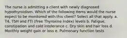 The nurse is admitting a client with newly diagnosed hypothyroidism. Which of the following items would the nurse expect to be monitored with this client? Select all that apply. a. T4, TSH and FTI (Free Thyroxine Index) levels b. Fatigue, constipation and cold intolerance c. Dry skin and hair loss d. Monthly weight gain or loss e. Pulmonary function tests