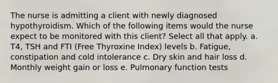 The nurse is admitting a client with newly diagnosed hypothyroidism. Which of the following items would the nurse expect to be monitored with this client? Select all that apply. a. T4, TSH and FTI (Free Thyroxine Index) levels b. Fatigue, constipation and cold intolerance c. Dry skin and hair loss d. Monthly weight gain or loss e. Pulmonary function tests