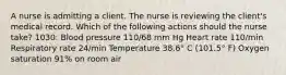 A nurse is admitting a client. The nurse is reviewing the client's medical record. Which of the following actions should the nurse take? 1030: Blood pressure 110/68 mm Hg Heart rate 110/min Respiratory rate 24/min Temperature 38.6° C (101.5° F) Oxygen saturation 91% on room air