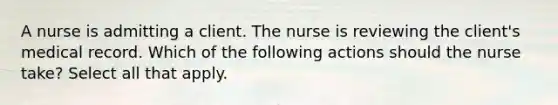 A nurse is admitting a client. The nurse is reviewing the client's medical record. Which of the following actions should the nurse take? Select all that apply.