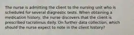 The nurse is admitting the client to the nursing unit who is scheduled for several diagnostic tests. When obtaining a medication history, the nurse discovers that the client is prescribed tacrolimus daily. On further data collection, which should the nurse expect to note in the client history?