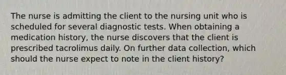 The nurse is admitting the client to the nursing unit who is scheduled for several diagnostic tests. When obtaining a medication history, the nurse discovers that the client is prescribed tacrolimus daily. On further data collection, which should the nurse expect to note in the client history?