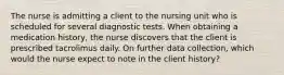 The nurse is admitting a client to the nursing unit who is scheduled for several diagnostic tests. When obtaining a medication history, the nurse discovers that the client is prescribed tacrolimus daily. On further data collection, which would the nurse expect to note in the client history?