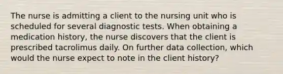 The nurse is admitting a client to the nursing unit who is scheduled for several diagnostic tests. When obtaining a medication history, the nurse discovers that the client is prescribed tacrolimus daily. On further data collection, which would the nurse expect to note in the client history?