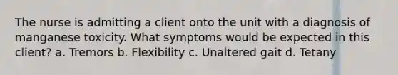 The nurse is admitting a client onto the unit with a diagnosis of manganese toxicity. What symptoms would be expected in this client? a. Tremors b. Flexibility c. Unaltered gait d. Tetany