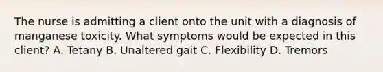 The nurse is admitting a client onto the unit with a diagnosis of manganese toxicity. What symptoms would be expected in this client? A. Tetany B. Unaltered gait C. Flexibility D. Tremors