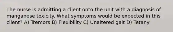 The nurse is admitting a client onto the unit with a diagnosis of manganese toxicity. What symptoms would be expected in this client? A) Tremors B) Flexibility C) Unaltered gait D) Tetany