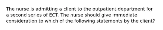 The nurse is admitting a client to the outpatient department for a second series of ECT. The nurse should give immediate consideration to which of the following statements by the client?