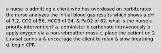 a nurse is admitting a client who has overdosed on barbiturates. the nurse analyzes the initial blood gas results which shows a pH of 7.2, CO2 of 56, HCO3 of 24, & PaO2 of 62. what is the nurse's priority intervention? a. administer bicarbonate intravenously b. apply oxygen via a non-rebreather mask c. place the patient on 2 L nasal cannula & encourage the client to relax & slow breathing d. begin CPR