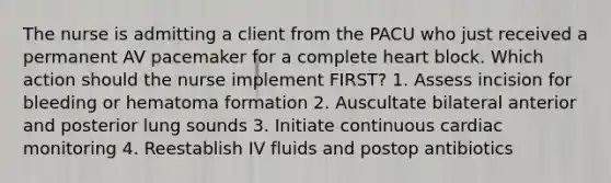 The nurse is admitting a client from the PACU who just received a permanent AV pacemaker for a complete heart block. Which action should the nurse implement FIRST? 1. Assess incision for bleeding or hematoma formation 2. Auscultate bilateral anterior and posterior lung sounds 3. Initiate continuous cardiac monitoring 4. Reestablish IV fluids and postop antibiotics