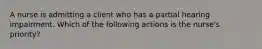 A nurse is admitting a client who has a partial hearing impairment. Which of the following actions is the nurse's priority?
