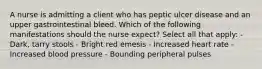 A nurse is admitting a client who has peptic ulcer disease and an upper gastrointestinal bleed. Which of the following manifestations should the nurse expect? Select all that apply: - Dark, tarry stools - Bright red emesis - Increased heart rate - Increased blood pressure - Bounding peripheral pulses